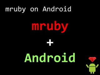 mruby on Android
mruby into APK
1. assetsにmrubyを配置
2. 実行時にassetsからmrubyを展開
3. Rubyスクリプトをコマンドライン
   or 一時ファイルとして実行
4. 標準入出力...