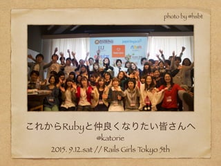 これからRubyと仲良くなりたい皆さんへ
@katorie
2015. 9.12.sat // Rails Girls Tokyo 5th
photo by @hsbt
 