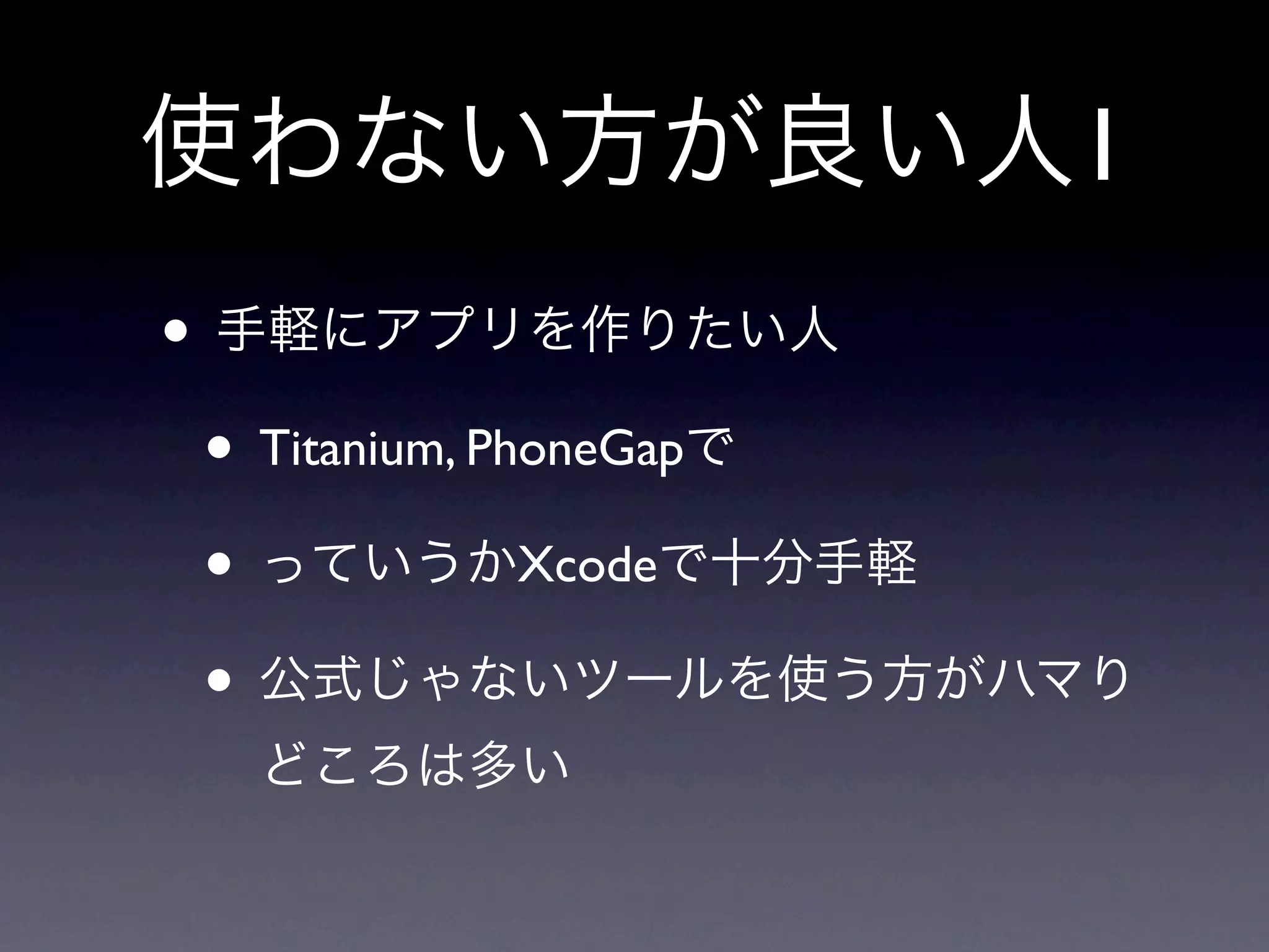 使わない方が良い人1
• 手軽にアプリを作りたい人
 • Titanium, PhoneGapで
 • っていうかXcodeで十分手軽
 • 公式じゃないツールを使う方がハマり
  どころは多い
 