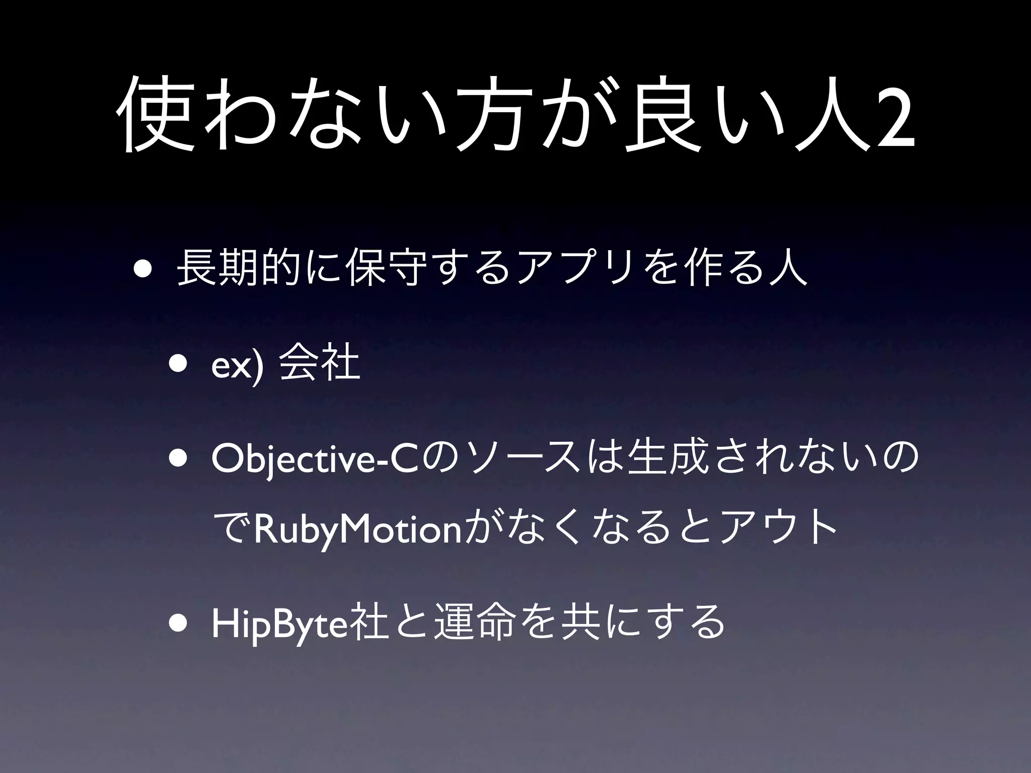 使わない方が良い人2
• 長期的に保守するアプリを作る人
 • ex) 会社
 • Objective-Cのソースは生成されないの
  でRubyMotionがなくなるとアウト

 • HipByte社と運命を共にする
 
