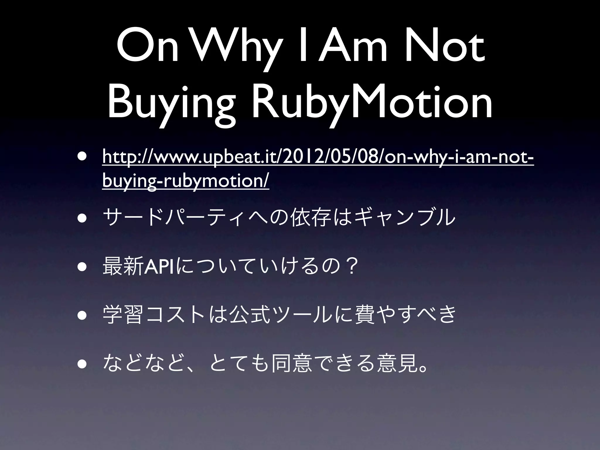 On Why I Am Not
    Buying RubyMotion
•   http://www.upbeat.it/2012/05/08/on-why-i-am-not-
    buying-rubymotion/

•   サードパーティへの依存はギャンブル

•   最新APIについていけるの？

•   学習コストは公式ツールに費やすべき

•   などなど、とても同意できる意見。
 