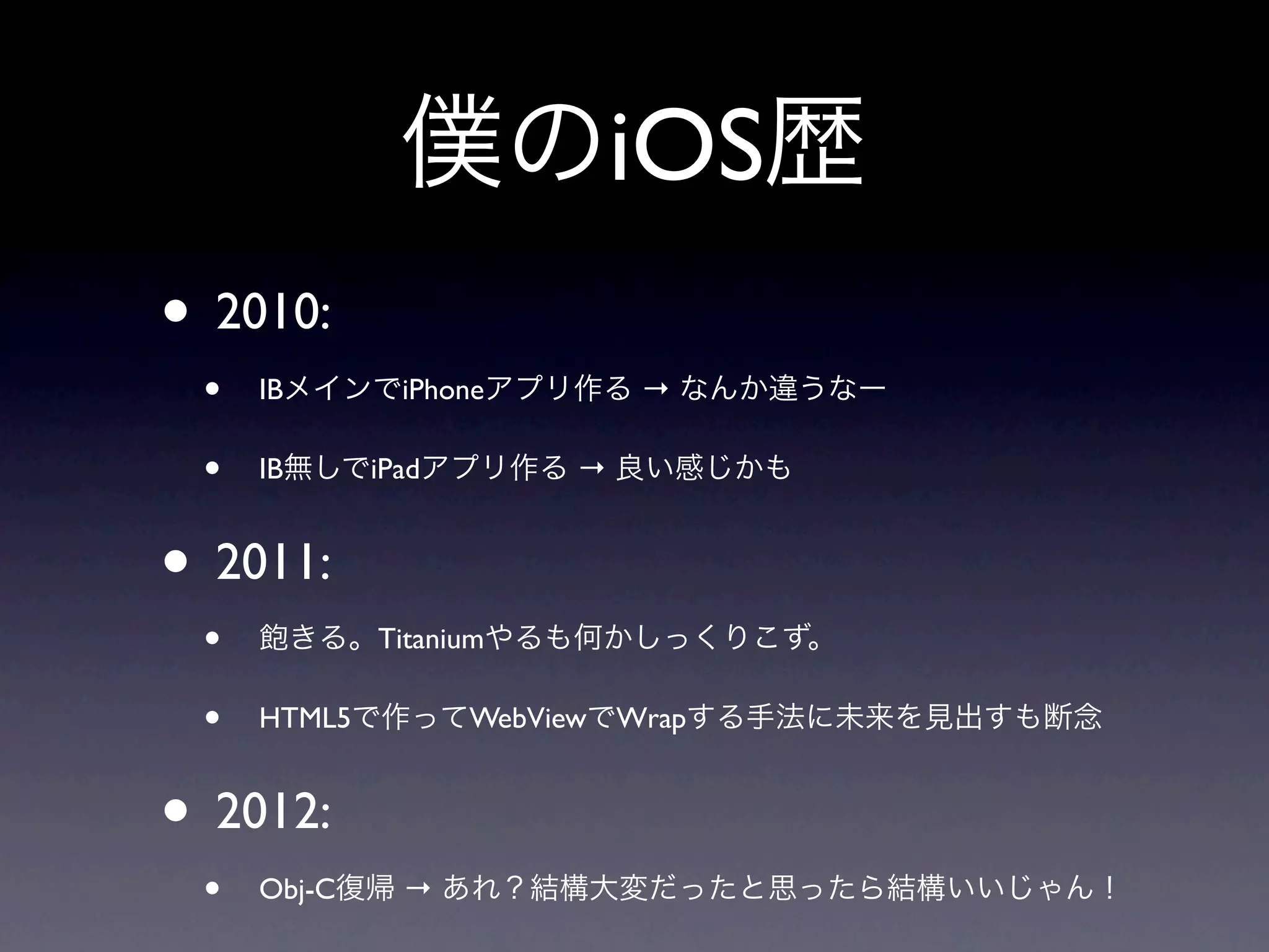 僕のiOS歴
• 2010:
 •   IBメインでiPhoneアプリ作る → なんか違うなー

 •   IB無しでiPadアプリ作る → 良い感じかも


• 2011:
 •   飽きる。Titaniumやるも何かしっくりこず。

 •   HTML5で作ってWebViewでWrapする手法に未来を見出すも断念


• 2012:
 •   Obj-C復帰 → あれ？結構大変だったと思ったら結構いいじゃん！
 