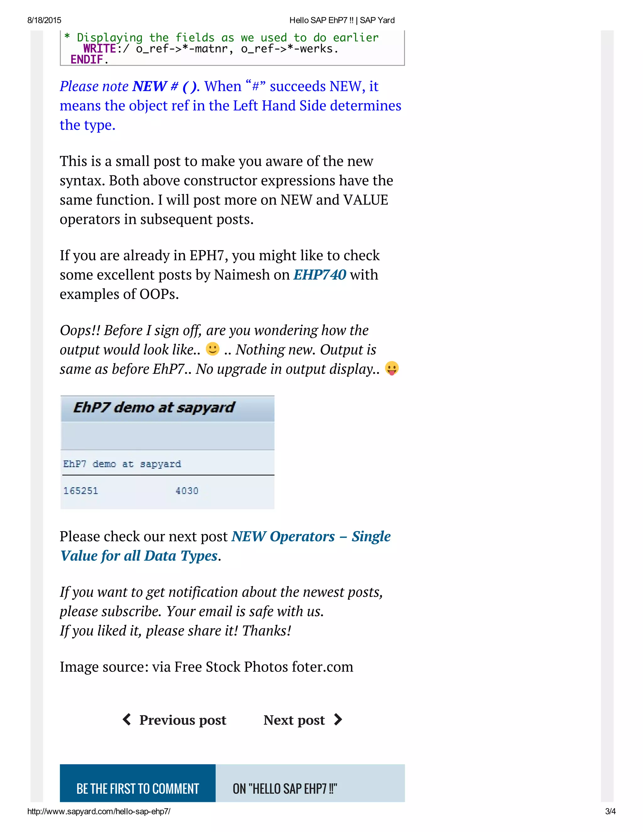 8/18/2015 Hello SAP EhP7 !! | SAP Yard
http://www.sapyard.com/hello­sap­ehp7/ 3/4
BE THE FIRST TO COMMENT ON "HELLO SAP EHP7 !!"
Please note NEW # ( ). When “#” succeeds NEW, it
means the object ref in the Left Hand Side determines
the type.
This is a small post to make you aware of the new
syntax. Both above constructor expressions have the
same function. I will post more on NEW and VALUE
operators in subsequent posts.
If you are already in EPH7, you might like to check
some excellent posts by Naimesh on EHP740 with
examples of OOPs.
Oops!! Before I sign off, are you wondering how the
output would look like.. .. Nothing new. Output is
same as before EhP7.. No upgrade in output display..
Please check our next post NEW Operators – Single
Value for all Data Types.
If you want to get notification about the newest posts,
please subscribe. Your email is safe with us.
If you liked it, please share it! Thanks!
Image source: via Free Stock Photos foter.com
Previous post Next post 
* Displaying the fields as we used to do earlier
   WRITE:/ o_ref->*-matnr, o_ref->*-werks.
ENDIF.
 