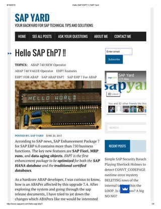 8/18/2015 Hello SAP EhP7 !! | SAP Yard
http://www.sapyard.com/hello­sap­ehp7/ 1/4
Hello SAP EhP7 !!
TOPICS: ABAP 740 NEW Operator
ABAP 740 VALUE Operator EHP7 Features
EHP7 FOR ABAP SAP ABAP EhP7 SAP EHP 7 For ABAP
POSTED BY: SAP YARD JUNE 20, 2015
According to SAP news, SAP Enhancement Package 7
for SAP ERP 6.0 contains more than 750 business
functions. The key new features are SAP Fiori, MRP
runs, and data aging objects. EhP7 is the first
enhancement package to be optimized for both the SAP
HANA database and the traditional certified
databases.
As a hardcore ABAP developer, I was curious to know,
how is an ABAPer affected by this upgrade 7.4. After
exploring the system and going through the sap
release documents, I have tried to jot down the
changes which ABAPers like me would be interested
Enter email
Subscribe
RECENT POSTS
Simple SAP Security Breach
Playing Sherlock Holmes to
detect CONVT_CODEPAGE
runtime error mystery
DELETING rows of the
internal table within the
LOOP. Is it a Taboo? A big
NO NO?
SAP YARD
YOUR BACKYARD FOR SAP TECHNICAL TIPS AND SOLUTIONS
HOME SEE ALL POSTS ASK YOUR QUESTIONS ABOUT ME CONTACT ME
You and 92 other friends like this
SAP Yard
173 likes
Liked
SEARCH …
 