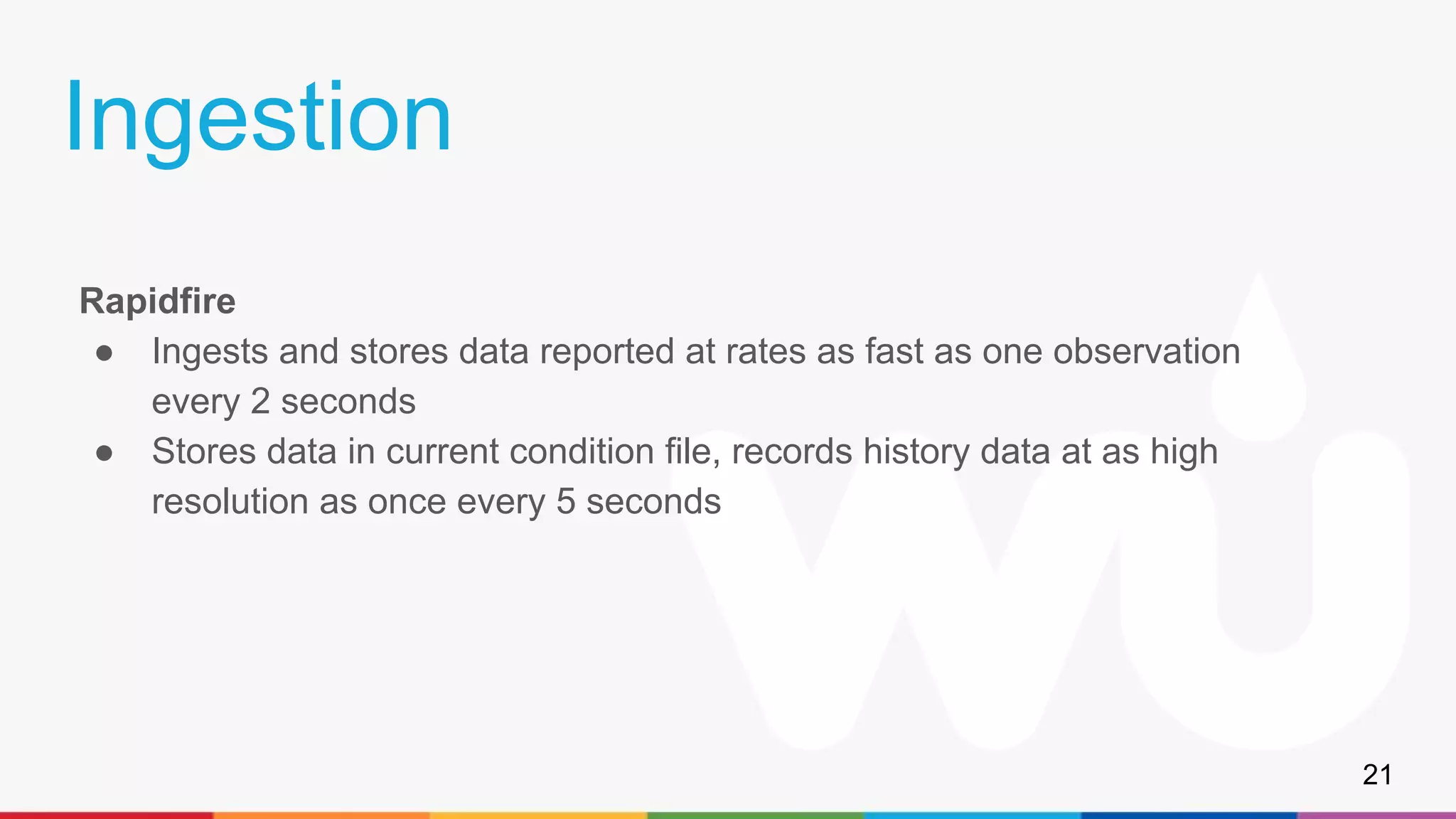 Ingestion
Rapidfire
● Ingests and stores data reported at rates as fast as one observation
every 2 seconds
● Stores data in current condition file, records history data at as high
resolution as once every 5 seconds
21
 