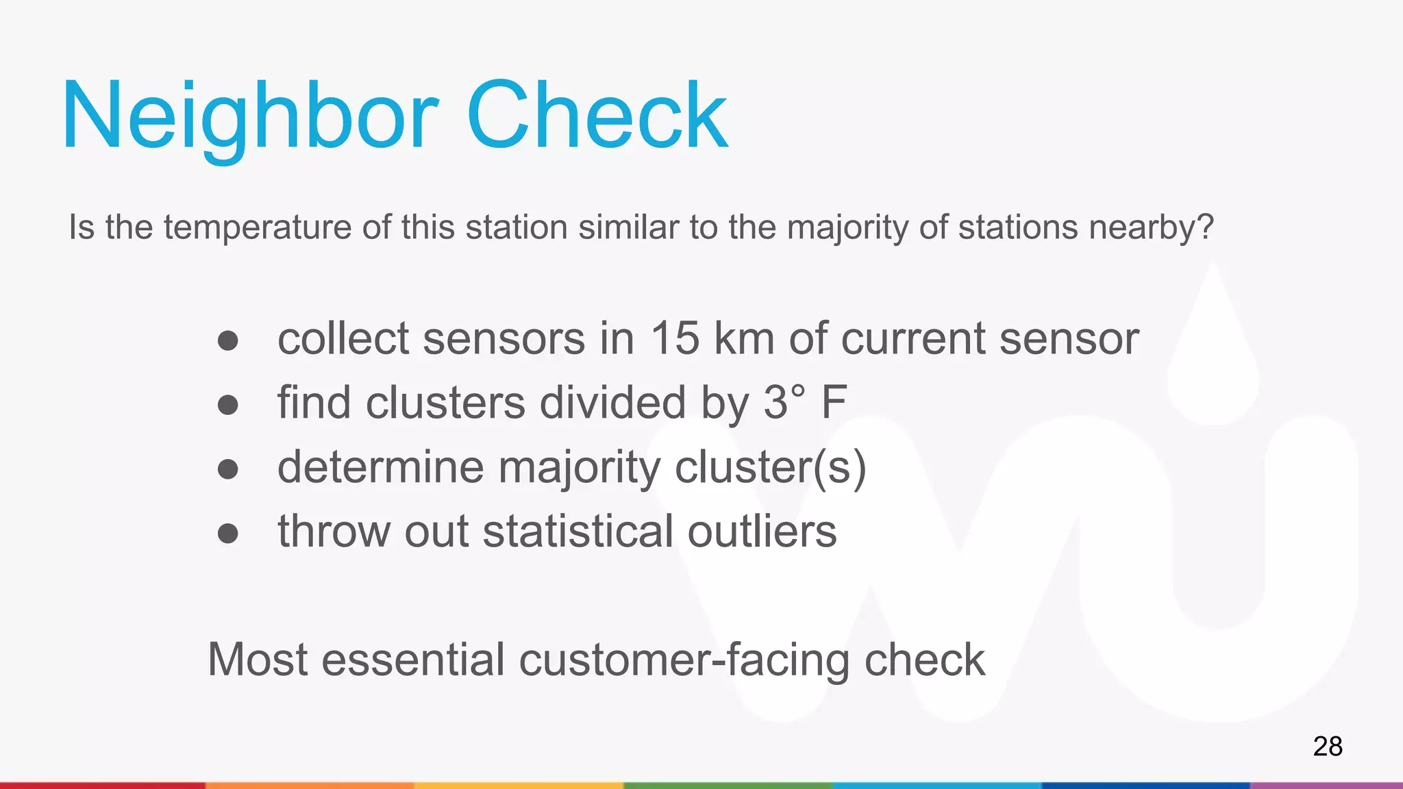 Neighbor Check
Is the temperature of this station similar to the majority of stations nearby?
● collect sensors in 15 km of current sensor
● find clusters divided by 3° F
● determine majority cluster(s)
● throw out statistical outliers
Most essential customer-facing check
28
 