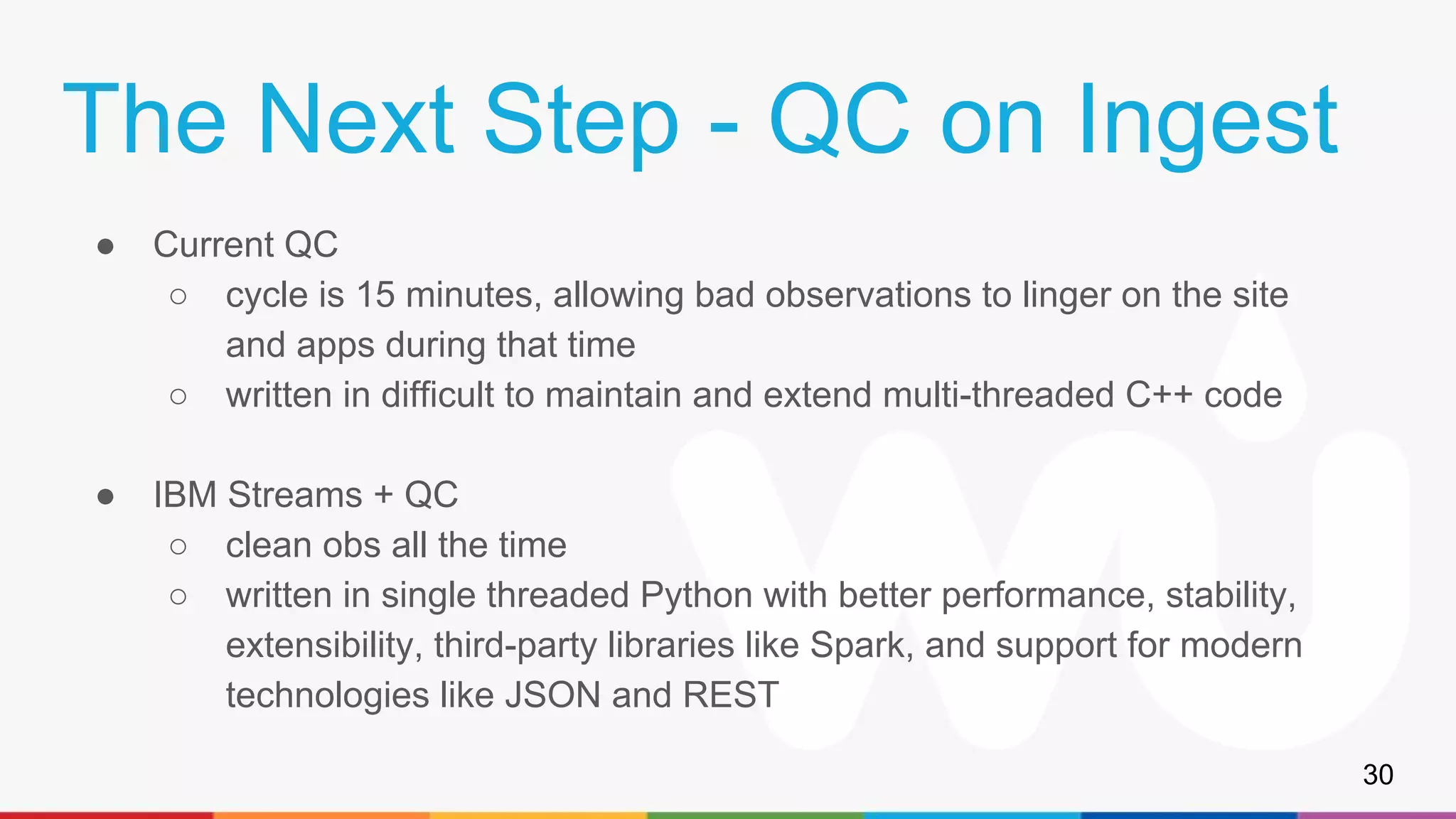 The Next Step - QC on Ingest
● Current QC
○ cycle is 15 minutes, allowing bad observations to linger on the site
and apps during that time
○ written in difficult to maintain and extend multi-threaded C++ code
● IBM Streams + QC
○ clean obs all the time
○ written in single threaded Python with better performance, stability,
extensibility, third-party libraries like Spark, and support for modern
technologies like JSON and REST
30
 