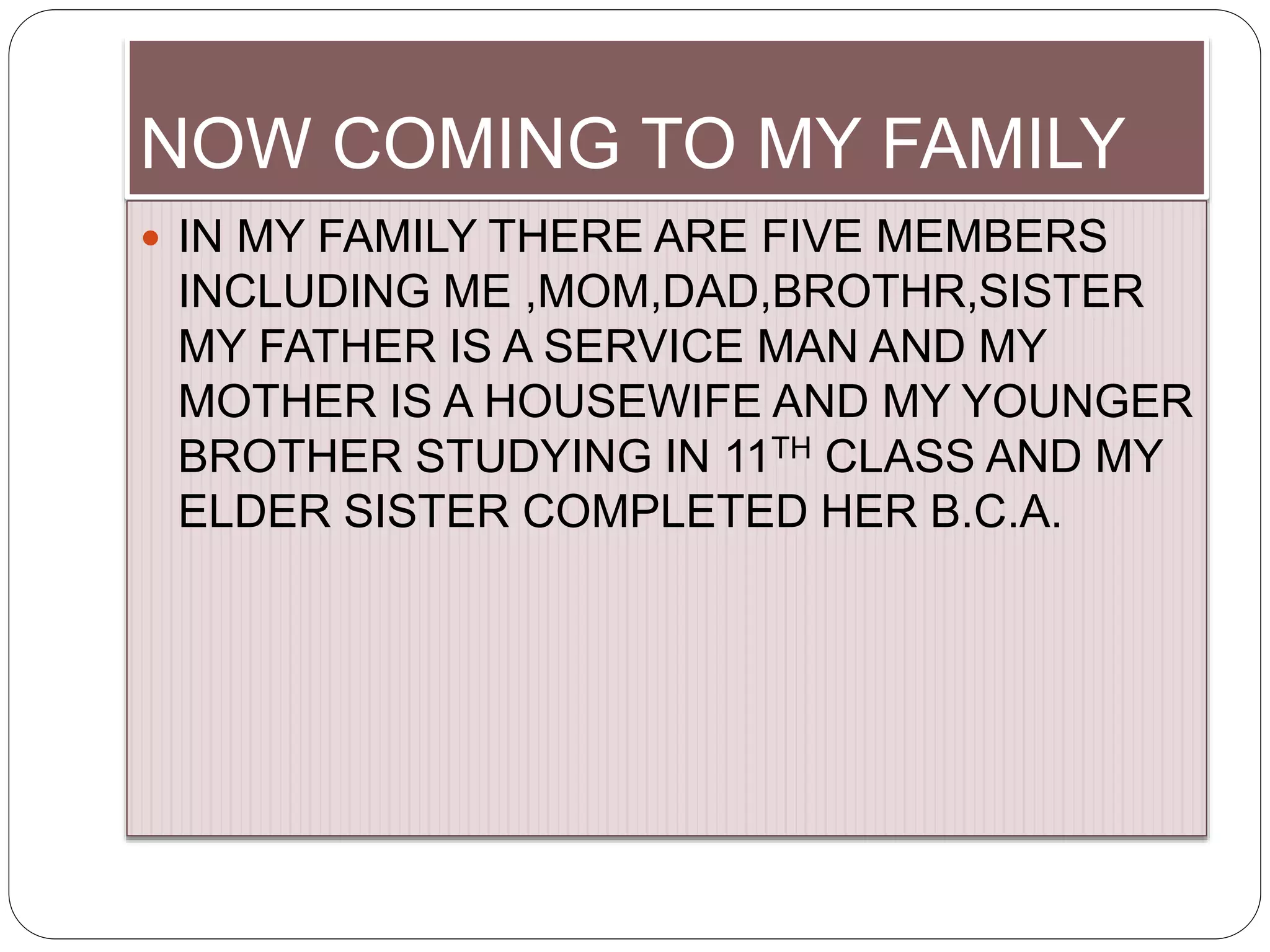 NOW COMING TO MY FAMILY
 IN MY FAMILY THERE ARE FIVE MEMBERS
INCLUDING ME ,MOM,DAD,BROTHR,SISTER
MY FATHER IS A SERVICE MAN AND MY
MOTHER IS A HOUSEWIFE AND MY YOUNGER
BROTHER STUDYING IN 11TH CLASS AND MY
ELDER SISTER COMPLETED HER B.C.A.
 