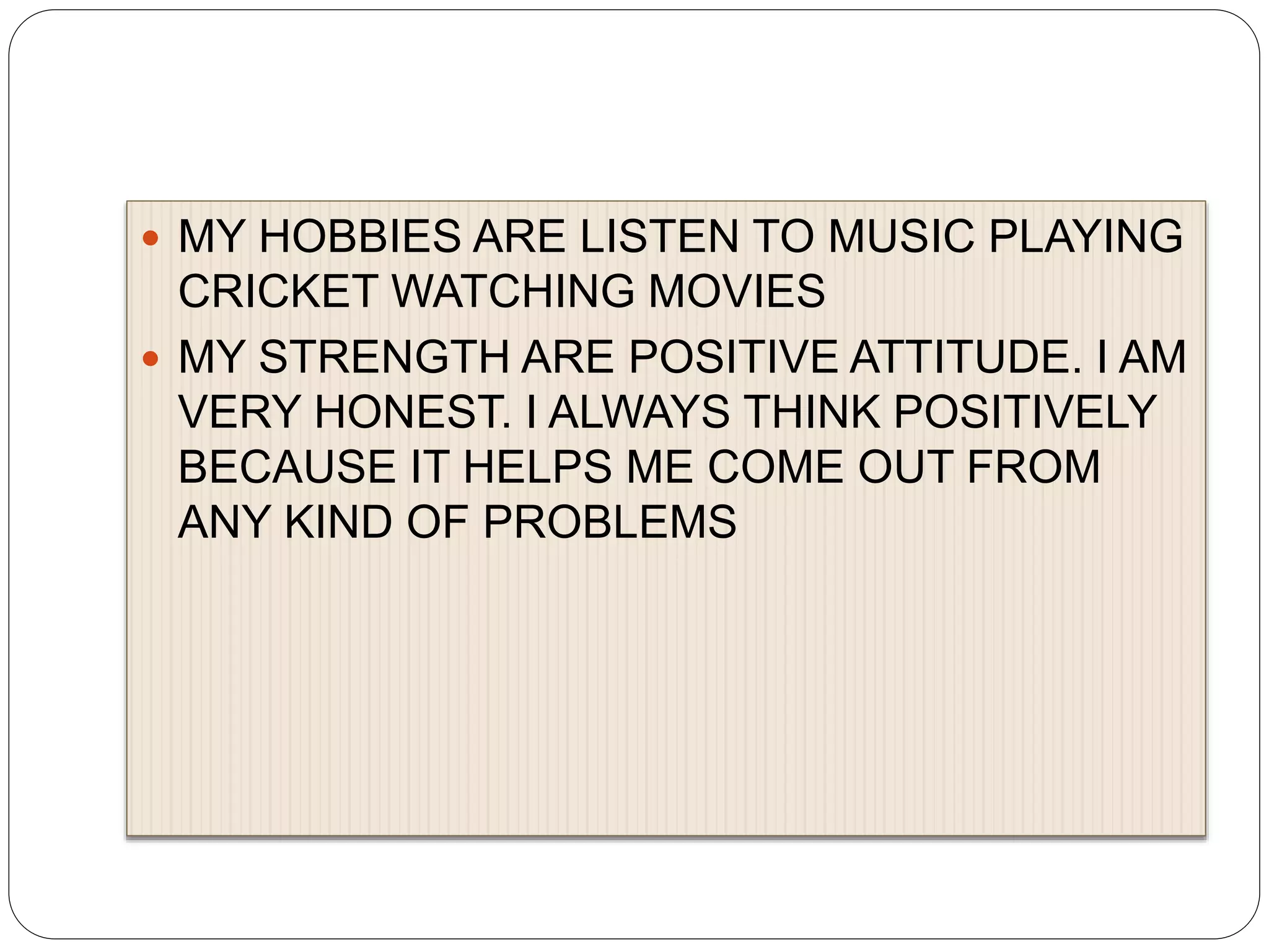  MY HOBBIES ARE LISTEN TO MUSIC PLAYING
CRICKET WATCHING MOVIES
 MY STRENGTH ARE POSITIVE ATTITUDE. I AM
VERY HONEST. I ALWAYS THINK POSITIVELY
BECAUSE IT HELPS ME COME OUT FROM
ANY KIND OF PROBLEMS
 