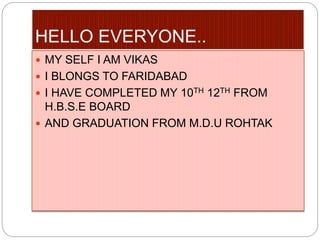  MY SELF I AM VIKAS
 I BLONGS TO FARIDABAD
 I HAVE COMPLETED MY 10TH 12TH FROM
H.B.S.E BOARD
 AND GRADUATION FROM M.D.U ROHTAK
 