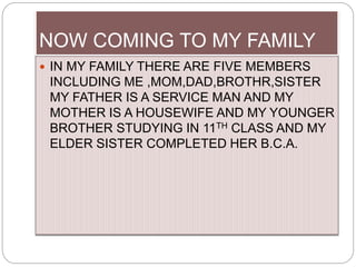 NOW COMING TO MY FAMILY
 IN MY FAMILY THERE ARE FIVE MEMBERS
INCLUDING ME ,MOM,DAD,BROTHR,SISTER
MY FATHER IS A SERVICE MAN AND MY
MOTHER IS A HOUSEWIFE AND MY YOUNGER
BROTHER STUDYING IN 11TH CLASS AND MY
ELDER SISTER COMPLETED HER B.C.A.
 
