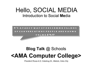 Hello, SOCIAL MEDIA Introduction to Social  Me dia Blog Talk  @ Schools <AMA Computer College> President Roxas & S. Cabahug St., Mabolo, Cebu City  It’s a fancy way of describing zillions of conversations people are having online 24/7  