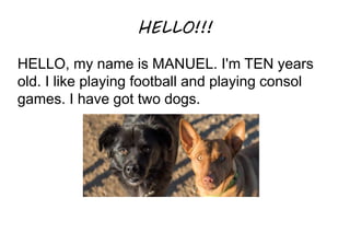 HELLO!!!
HELLO, my name is MANUEL. I'm TEN years
old. I like playing football and playing consol
games. I have got two dogs.
 