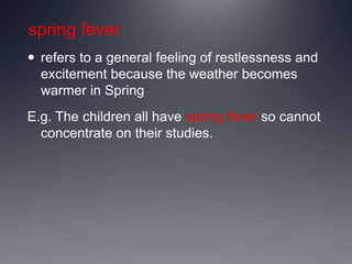 spring fever
 refers to a general feeling of restlessness and
excitement because the weather becomes
warmer in Spring
E.g. The children all have spring fever so cannot
concentrate on their studies.
 