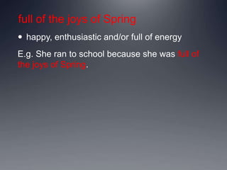 full of the joys of Spring
 happy, enthusiastic and/or full of energy
E.g. She ran to school because she was full of
the joys of Spring.
 