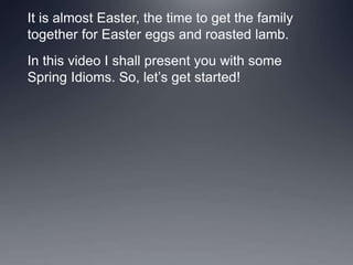 It is almost Easter, the time to get the family
together for Easter eggs and roasted lamb.
In this video I shall present you with some
Spring Idioms. So, let’s get started!
 
