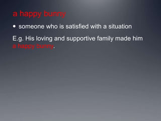 a happy bunny
 someone who is satisfied with a situation
E.g. His loving and supportive family made him
a happy bunny.
 
