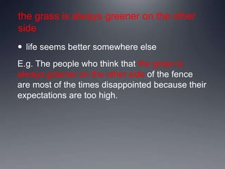 the grass is always greener on the other
side
 life seems better somewhere else
E.g. The people who think that the grass is
always greener on the other side of the fence
are most of the times disappointed because their
expectations are too high.
 