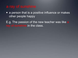 a ray of sunshine
 a person that is a positive influence or makes
other people happy
E.g. The passion of the new teacher was like a
ray of sunshine in the class.
 