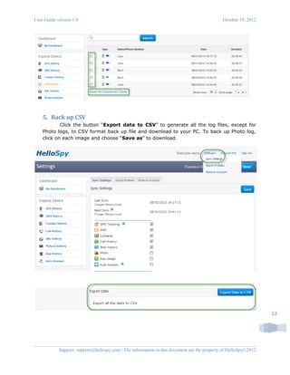 User Guide version 1.0 October 19, 2012
Support: support@hellospy.com | The information in this document are the property of HelloSpy©2012
13
5. Back up CSV
Click the button “Export data to CSV” to generate all the log files, except for
Photo logs, to CSV format back up file and download to your PC. To back up Photo log,
click on each image and choose “Save as” to download.
 
