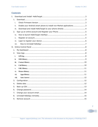 User Guide version 1.0 October 19, 2012
Support: support@hellospy.com | The information in this document are the property of HelloSpy©2012
2
Contents
I. Download and Install HelloTarget...........................................................................3
1. Download.........................................................................................................3
i. Check Firmware Version .................................................................................3
ii. Enable your Android smart phone to install non-Market applications.....................3
iii. Download and install HelloTarget to your phone directly .....................................4
2. Sign up an online account and Register your Phone...............................................5
iv. How to launch HelloTarget interface .................................................................5
v. Register an account........................................................................................5
vi. Login to register your device ...........................................................................6
vii. How to Uninstall HelloSpy: ...........................................................................7
II. Online Control Panel .............................................................................................8
1. My Dashboard ..................................................................................................8
2. View logs .........................................................................................................8
i. GPS log..........................................................................................................8
ii. SMS History....................................................................................................9
iii. Contact History ..............................................................................................10
iv. Call History...................................................................................................10
v. URL History..................................................................................................11
vi. Picture History ...............................................................................................11
vii. Apps History ..............................................................................................11
viii. Auto Answer...............................................................................................12
3. Configuration..................................................................................................12
4. Delete data ....................................................................................................12
5. Back up CSV...................................................................................................13
6. Change password............................................................................................14
7. Change your account email ..............................................................................14
8. Uninstall HelloSpy remotely..............................................................................15
9. Remove account .............................................................................................15
 