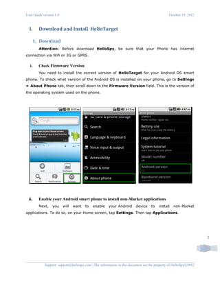 User Guide version 1.0 October 19, 2012
Support: support@hellospy.com | The information in this document are the property of HelloSpy©2012
3
I. Download and Install HelloTarget
1. Download
Attention: Before download HelloSpy, be sure that your Phone has internet
connection via Wifi or 3G or GPRS.
i. Check Firmware Version
You need to install the correct version of HelloTarget for your Android OS smart
phone. To check what version of the Android OS is installed on your phone, go to Settings
> About Phone tab, then scroll down to the Firmware Version field. This is the version of
the operating system used on the phone.
ii. Enable your Android smart phone to install non-Market applications
Next, you will want to enable your Android device to install non-Market
applications. To do so, on your Home screen, tap Settings. Then tap Applications.
 