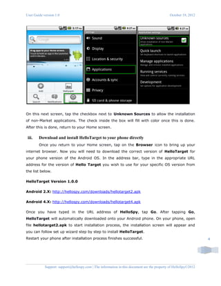 User Guide version 1.0 October 19, 2012
Support: support@hellospy.com | The information in this document are the property of HelloSpy©2012
4
On this next screen, tap the checkbox next to Unknown Sources to allow the installation
of non-Market applications. The check inside the box will fill with color once this is done.
After this is done, return to your Home screen.
iii. Download and install HelloTarget to your phone directly
Once you return to your Home screen, tap on the Browser icon to bring up your
internet browser. Now you will need to download the correct version of HelloTarget for
your phone version of the Android OS. In the address bar, type in the appropriate URL
address for the version of Hello Target you wish to use for your specific OS version from
the list below.
HelloTarget Version 1.0.0
Android 2.X: http://hellospy.com/downloads/hellotarget2.apk
Android 4.X: http://hellospy.com/downloads/hellotarget4.apk
Once you have typed in the URL address of HelloSpy, tap Go. After tapping Go,
HelloTarget will automatically downloaded onto your Android phone. On your phone, open
file hellotarget2.apk to start installation process, the installation screen will appear and
you can follow set up wizard step by step to install HelloTarget.
Restart your phone after installation process finishes successful.
 