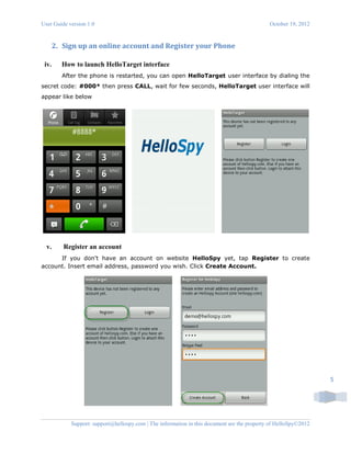 User Guide version 1.0 October 19, 2012
Support: support@hellospy.com | The information in this document are the property of HelloSpy©2012
5
2. Sign up an online account and Register your Phone
iv. How to launch HelloTarget interface
After the phone is restarted, you can open HelloTarget user interface by dialing the
secret code: #000* then press CALL, wait for few seconds, HelloTarget user interface will
appear like below
v. Register an account
If you don't have an account on website HelloSpy yet, tap Register to create
account. Insert email address, password you wish. Click Create Account.
 