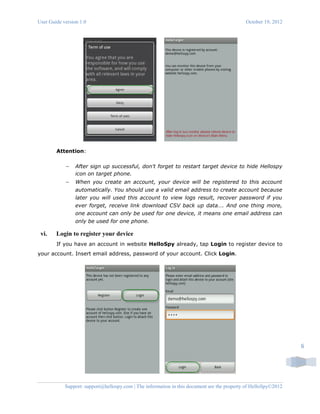 User Guide version 1.0 October 19, 2012
Support: support@hellospy.com | The information in this document are the property of HelloSpy©2012
6
Attention:
 After sign up successful, don't forget to restart target device to hide Hellospy
icon on target phone.
 When you create an account, your device will be registered to this account
automatically. You should use a valid email address to create account because
later you will used this account to view logs result, recover password if you
ever forget, receive link download CSV back up data…. And one thing more,
one account can only be used for one device, it means one email address can
only be used for one phone.
vi. Login to register your device
If you have an account in website HelloSpy already, tap Login to register device to
your account. Insert email address, password of your account. Click Login.
 