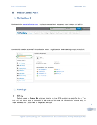 User Guide version 1.0 October 19, 2012
Support: support@hellospy.com | The information in this document are the property of HelloSpy©2012
8
II. Online Control Panel
1. My Dashboard
Go to website www.hellospy.com. Log in with email and password used to sign up before.
Dashboard content summary information about target device and data logs in your account.
2. View logs
i. GPS log
Select a day in From, To selected box to review GPS position on specific days. You
can click on detail icon in the right of each record or click the red balloon on the map to
view address and Date Time of a specific position.
 