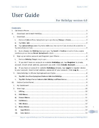 User Guide version 1.0 October 9, 2012
Support: support@hellospy.com | The information in this document are the property of HelloSpy©2012
1
User Guide
For HelloSpy version 6.0
Contents
I. Jail-break iPhone ..................................................................................................3
II. Download and Install HelloSpy............................................................................3
1. Download.........................................................................................................3
i. Find icon Cydia in iPhone Springboard, tap to open then tap Manage -> Source..........................3
ii. Tap Edit-> Add. ................................................................................................4
iii. Type iphone.hellospy.com-> Tap button Add source then wait for Cydia download all needed files ->
Tap button Return to Cydia ...........................................................................................4
iv. Back to Source, find HelloSpy then tap to open. Tap Install -> Confirm -> wait for Cydia complete
installation process then tap Restart Springboard to finish. .......................................................5
2. Sign up an online account and Register your iPhone ..............................................6
i. Find icon HelloSpy Target -> tap to open ....................................................................6
ii. If you don't have an account on website HelloSpy yet, tap Register to create
account. Insert email address, password you wish. Click Create Account...................6
iii. If you have an account in website HelloSpy already, tap Login to register device
to your account. Insert email address, password of your account. Click Log in.............7
3. Hide HelloSpy in iPhone Springboard and Cydia ....................................................8
iv. Tap Hide Icon From Springboard button to hide icon HelloSpy..........................................8
v. Tap Hide Package Forever button to hide HelloSpy on iPhone forever..................................9
III. Online Control Panel ..........................................................................................9
1. My Dashboard ..................................................................................................9
2. View logs .......................................................................................................10
i. GPS log........................................................................................................10
ii. SMS History..................................................................................................11
iii. Contact History ..............................................................................................11
iv. Call History...................................................................................................12
v. URL History..................................................................................................12
vi. Picture History ...............................................................................................12
vii. Apps History ..............................................................................................13
viii. Auto Answer...............................................................................................13
 