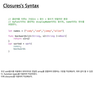 Closures’s Syntax
// 클로져를 이루는 구성요소 = 함수 + 함수가 만들어진 환경
// myFunc이라는 클로져는 displayName이라는 함수와, name이라는 변수를
포함한다.
let names = ["cody","zed","jimmy","allen"]
func backwards(s1:String, s2:String )->Bool{
return s1>s2
}
var sorted = sort(
names,
backwards
)
 