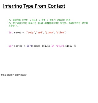 Inferring Type From Context
// 클로져를 이루는 구성요소 = 함수 + 함수가 만들어진 환경
// myFunc이라는 클로져는 displayName이라는 함수와, name이라는 변수를
포함한다.
let names = ["cody","zed","jimmy","allen"]
var sorted = sort(names,{s1,s2 in return s1>s2 })
 