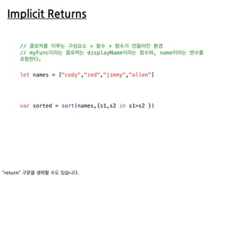 Implicit Returns
// 클로져를 이루는 구성요소 = 함수 + 함수가 만들어진 환경
// myFunc이라는 클로져는 displayName이라는 함수와, name이라는 변수를
포함한다.
let names = ["cody","zed","jimmy","allen"]
var sorted = sort(names,{s1,s2 in s1>s2 })
 