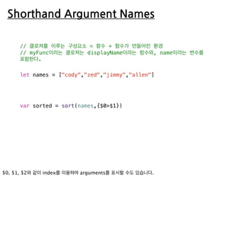 Shorthand Argument Names
// 클로져를 이루는 구성요소 = 함수 + 함수가 만들어진 환경
// myFunc이라는 클로져는 displayName이라는 함수와, name이라는 변수를
포함한다.
let names = ["cody","zed","jimmy","allen"]
var sorted = sort(names,{$0>$1})
 