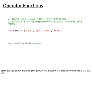 Operator Functions
// 클로져를 이루는 구성요소 = 함수 + 함수가 만들어진 환경
// myFunc이라는 클로져는 displayName이라는 함수와, name이라는 변수를
포함한다.
let names = ["cody","zed","jimmy","allen"]
var sorted = sort(names,>)
 