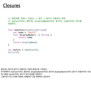 Closures
// 클로져를 이루는 구성요소 = 함수 + 함수가 만들어진 환경
// myFunc이라는 클로져는 displayName이라는 함수와, name이라는 변수를
포함한다.
func makeFunc()->(()->String){
var name = "Swift"
func displayName() -> String {
return name
}
return displayName;
}
var myFunc = makeFunc();
myFunc();
 