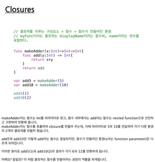 Closures
// 클로져를 이루는 구성요소 = 함수 + 함수가 만들어진 환경
// myFunc이라는 클로져는 displayName이라는 함수와, name이라는 변수를
포함한다.
func makeAdder(x:Int)->Int->Int{
func add(y:Int) -> Int{
return x+y
}
return add
}
var add5 = makeAdder(5)
var add10 = makeAdder(10)
add5(1)
add10(2)
 