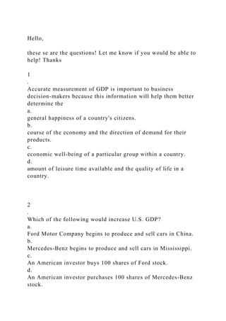 Hello,
these se are the questions! Let me know if you would be able to
help! Thanks
1
.
Accurate measurement of GDP is important to business
decision-makers because this information will help them better
determine the
a.
general happiness of a country's citizens.
b.
course of the economy and the direction of demand for their
products.
c.
economic well-being of a particular group within a country.
d.
amount of leisure time available and the quality of life in a
country.
2
.
Which of the following would increase U.S. GDP?
a.
Ford Motor Company begins to produce and sell cars in China.
b.
Mercedes-Benz begins to produce and sell cars in Mississippi.
c.
An American investor buys 100 shares of Ford stock.
d.
An American investor purchases 100 shares of Mercedes-Benz
stock.
 