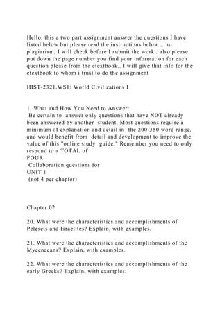 Hello, this a two part assignment answer the questions I have
listed below but please read the instructions below .. no
plagiarism, I will check before I submit the work.. also please
put down the page number you find your information for each
question please from the etextbook.. I will give that info for the
etextbook to whom i trust to do the assignment
HIST-2321.WS1: World Civilizations I
1. What and How You Need to Answer:
Be certain to answer only questions that have NOT already
been answered by another student. Most questions require a
minimum of explanation and detail in the 200-350 word range,
and would benefit from detail and development to improve the
value of this "online study guide." Remember you need to only
respond to a TOTAL of
FOUR
Collaboration questions for
UNIT 1
(not 4 per chapter)
Chapter 02
20. What were the characteristics and accomplishments of
Pelesets and Israelites? Explain, with examples.
21. What were the characteristics and accomplishments of the
Mycenaeans? Explain, with examples.
22. What were the characteristics and accomplishments of the
early Greeks? Explain, with examples.
 