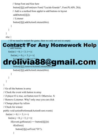 // Setup Font and Size here
button[i][j].setFont(new Font("Lucida Grande", Font.PLAIN, 28));
// Add is a method from applet to add buttons in layout
add(button[i][j]);
// Listener
button[i][j].addActionListener(this);
}
}
}
else {
// If we need to restart the game, then we only set text to empty
// Back to black color
// add listener
for(int i = 0; i < 3; i++){
for(int j = 0; j < 3; j++){
button[i][j].setText("");
button[i][j].setForeground(Color.BLACK);
button[i][j].removeActionListener(this);
button[i][j].addActionListener(this);
}
}
}
}
// Go all the buttons in arrsy
// Check the event with button in array
// if player O is true, set button text O. Otherwise. X
// Remove Listerner. Why? only once you can click
// Change player by isZero
// Check for winner
public void actionPerformed(ActionEvent event){
for(int i = 0; i < 3; i++)
for(int j = 0; j < 3; j++){
if((event.getSource() == button[i][j])){
if(isZero){
button[i][j].setText("O");
}
 