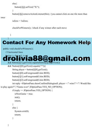 else{
button[i][j].setText("X");
}
button[i][j].removeActionListener(this); //you cannot click on one tile more than
once
isZero = !isZero;
checkForWinners(); //check if any winner after each move
}
}
}
public void checkForWinners(){
//3 horizontal lines
for(int i = 0; i < 3; i++){
if(button[i][0].getText().equals(button[i][1].getText())
&& button[i][1].getText().equals(button[i][2].getText())
&& !button[i][0].getText().equals("")){
String player = button[i][0].getText();
button[i][0].setForeground(Color.RED);
button[i][1].setForeground(Color.RED);
button[i][2].setForeground(Color.RED);
int reply =JOptionPane.showConfirmDialog(null, player + " wins!"+" Would like
to play again?","Game over",JOptionPane.YES_NO_OPTION);
if (reply == JOptionPane.YES_OPTION) {
isNewGame = true;
init();
return;
}
else {
System.exit(0);
return;
}
}
 