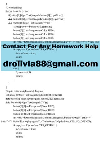 }
//3 vertical lines
for(int i = 0; i < 3; i++){
if(button[0][i].getText().equals(button[1][i].getText())
&& button[0][i].getText().equals(button[2][i].getText())
&& !button[0][i].getText().equals("")){
String player = button[0][i].getText();
button[0][i].setForeground(Color.RED);
button[1][i].setForeground(Color.RED);
button[2][i].setForeground(Color.RED);
int reply =JOptionPane.showConfirmDialog(null, player + " wins!"+" Would like
to play again?","Game over",JOptionPane.YES_NO_OPTION);
if (reply == JOptionPane.YES_OPTION) {
isNewGame = true;
init();
return;
}
else {
System.exit(0);
return;
}
}
}
//top to bottom (rightwards) diagonal
if(button[0][0].getText().equals(button[1][1].getText())
&& button[1][1].getText().equals(button[2][2].getText())
&& !button[0][0].getText().equals("")){
button[0][0].setForeground(Color.RED);
button[1][1].setForeground(Color.RED);
button[2][2].setForeground(Color.RED);
int reply =JOptionPane.showConfirmDialog(null, button[0][0].getText() + "
wins!"+" Would like to play again?","Game over",JOptionPane.YES_NO_OPTION);
if (reply == JOptionPane.YES_OPTION) {
isNewGame = true;
init();
return;
 