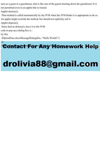 seen as a guest in a guesthouse, that is like one of the guests burning down the guesthouse! It is
not permitted even in an applet that is trusted.
Applet destroy();
That method is called automatically by the JVM when the JVM thinks it is appropriate to do so.
An applet might override the method, but should not explicitly call it.
Applet dispose();
Same deal as destroy(), leave it to the JVM.
code to pop up a dialog box is :
try this
JOptionPane.showMessageDialog(this, "Hello World!")
or
JOptionPane.showMessageDialog(null, "Hello World!")
 