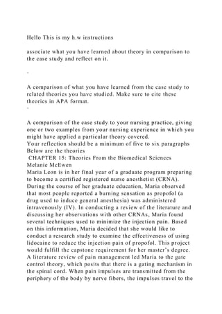 Hello This is my h.w instructions
associate what you have learned about theory in comparison to
the case study and reflect on it.
·
A comparison of what you have learned from the case study to
related theories you have studied. Make sure to cite these
theories in APA format.
·
A comparison of the case study to your nursing practice, giving
one or two examples from your nursing experience in which you
might have applied a particular theory covered.
Your reflection should be a minimum of five to six paragraphs
Below are the theories
CHAPTER 15: Theories From the Biomedical Sciences
Melanie McEwen
Maria Leon is in her final year of a graduate program preparing
to become a certified registered nurse anesthetist (CRNA).
During the course of her graduate education, Maria observed
that most people reported a burning sensation as propofol (a
drug used to induce general anesthesia) was administered
intravenously (IV). In conducting a review of the literature and
discussing her observations with other CRNAs, Maria found
several techniques used to minimize the injection pain. Based
on this information, Maria decided that she would like to
conduct a research study to examine the effectiveness of using
lidocaine to reduce the injection pain of propofol. This project
would fulfill the capstone requirement for her master’s degree.
A literature review of pain management led Maria to the gate
control theory, which posits that there is a gating mechanism in
the spinal cord. When pain impulses are transmitted from the
periphery of the body by nerve fibers, the impulses travel to the
 