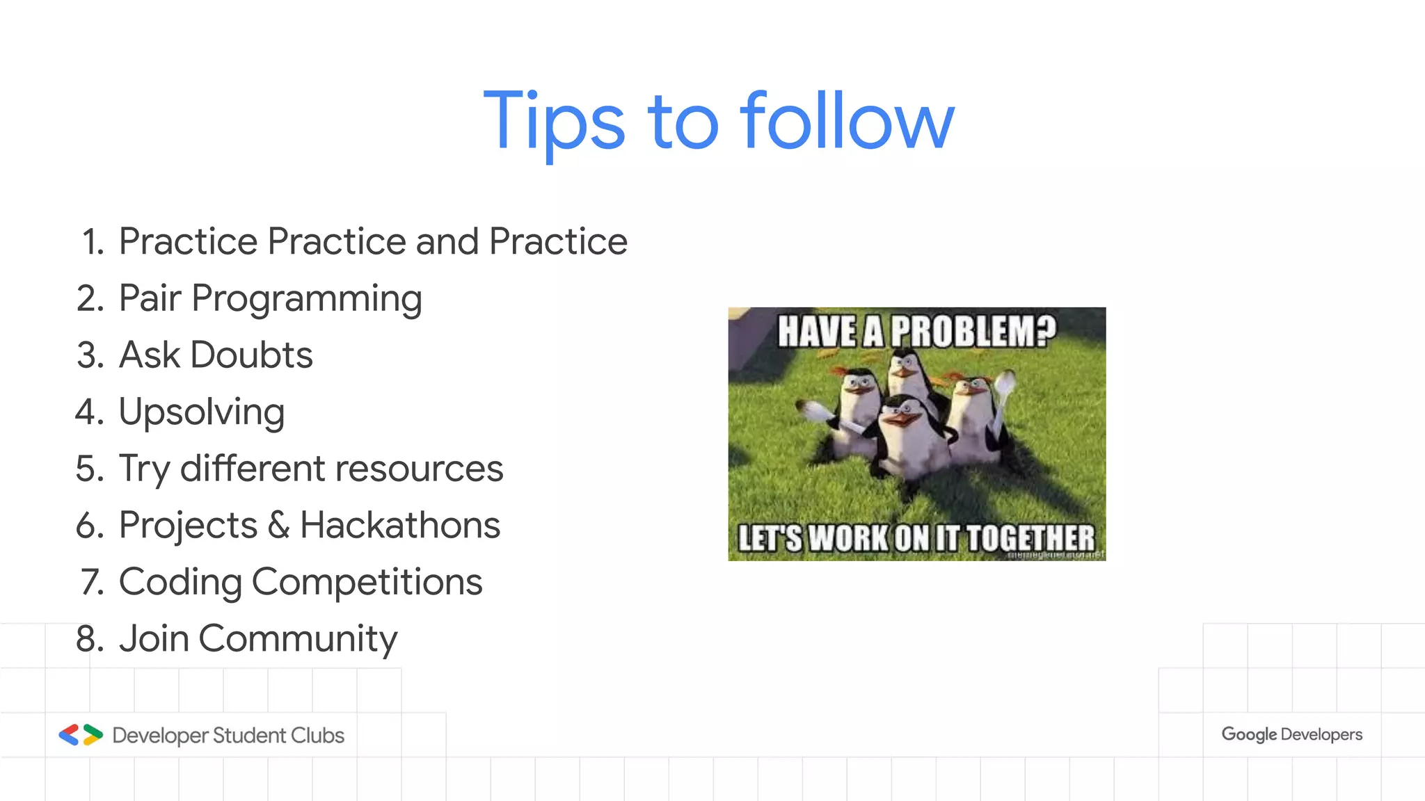 Tips to follow
1. Practice Practice and Practice
2. Pair Programming
3. Ask Doubts
4. Upsolving
5. Try different resources
6. Projects & Hackathons
7. Coding Competitions
8. Join Community
 