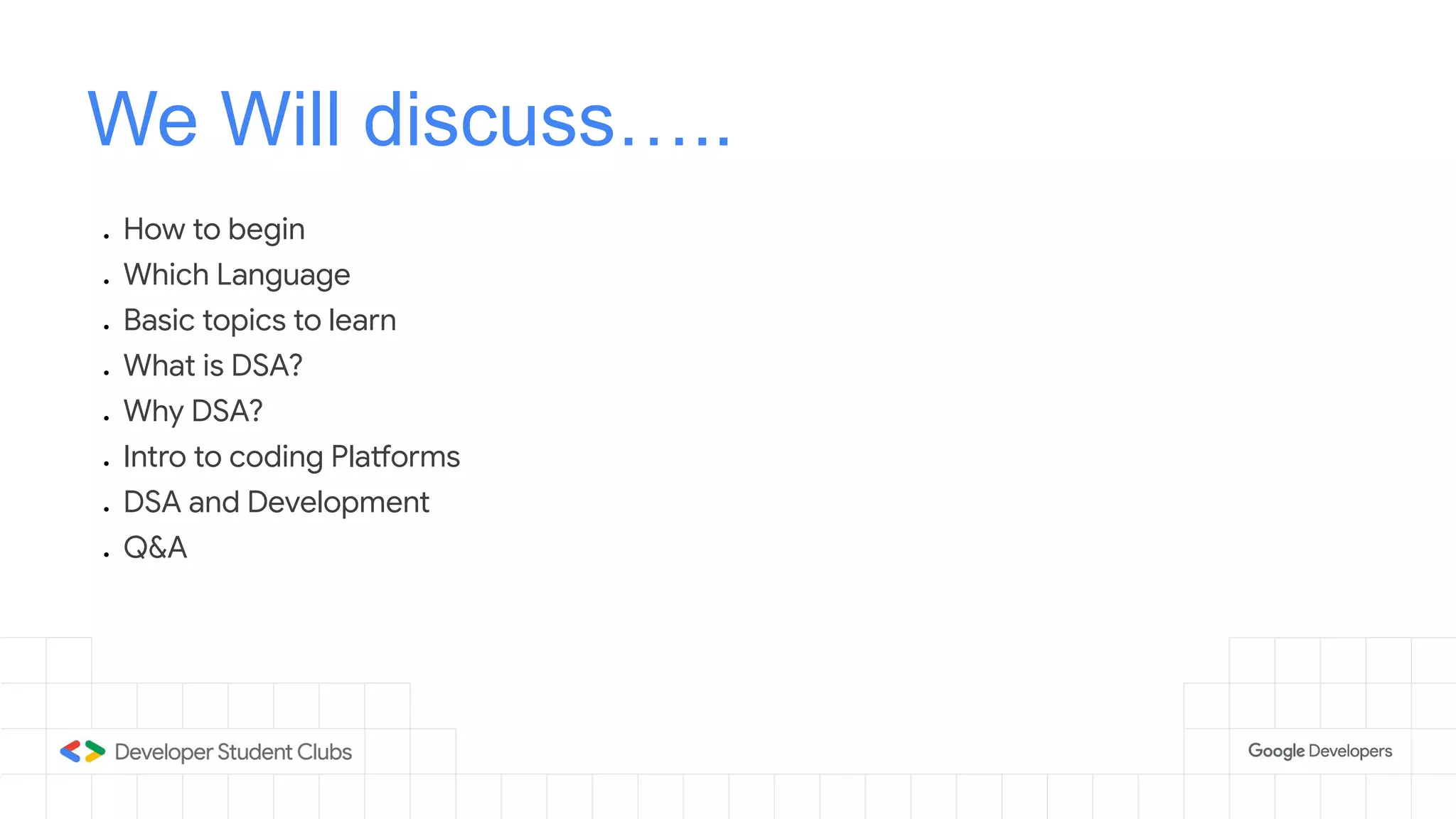 We Will discuss…..
● How to begin
● Which Language
● Basic topics to learn
● What is DSA?
● Why DSA?
● Intro to coding Platforms
● DSA and Development
● Q&A
 