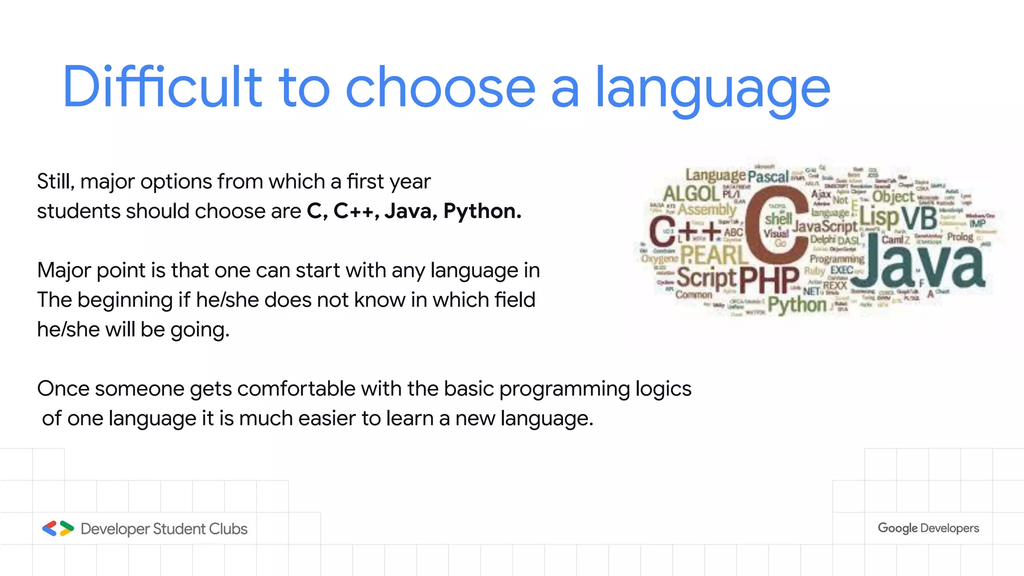 Difficult to choose a language
Still, major options from which a first year
students should choose are C, C++, Java, Python.
Major point is that one can start with any language in
The beginning if he/she does not know in which field
he/she will be going.
Once someone gets comfortable with the basic programming logics
of one language it is much easier to learn a new language.
 