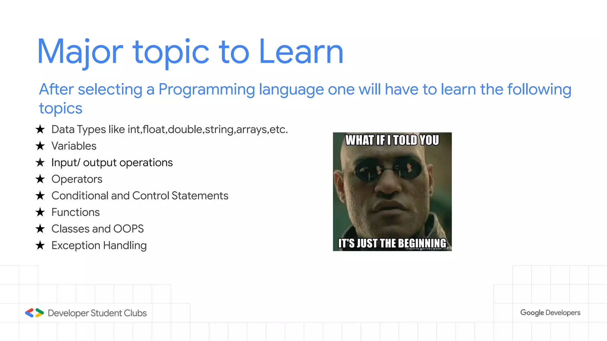 Major topic to Learn
After selecting a Programming language one will have to learn the following
topics
★ Data Types like int,float,double,string,arrays,etc.
★ Variables
★ Input/ output operations
★ Operators
★ Conditional and Control Statements
★ Functions
★ Classes and OOPS
★ Exception Handling
 