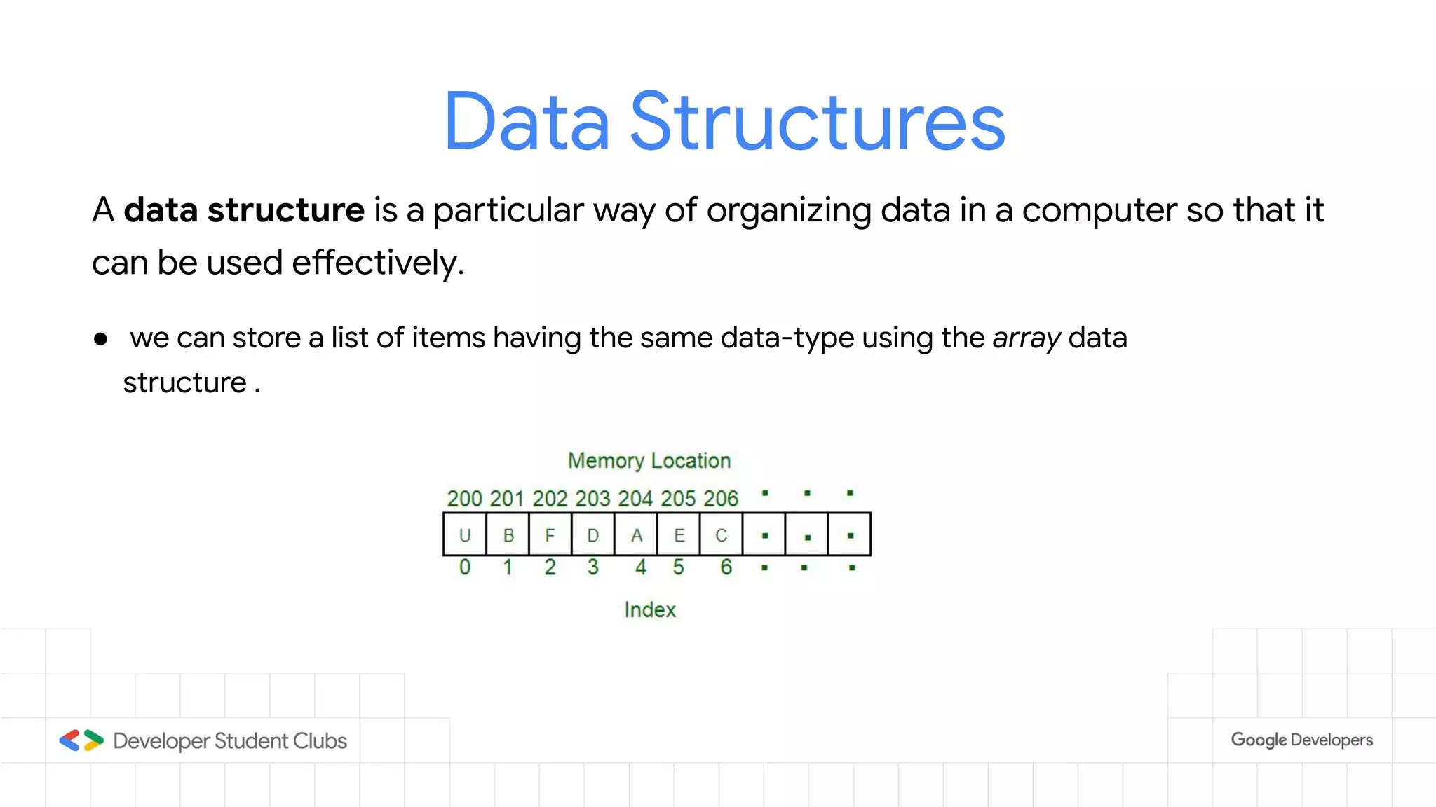 Data Structures
A data structure is a particular way of organizing data in a computer so that it
can be used effectively.
● we can store a list of items having the same data-type using the array data
structure .
 